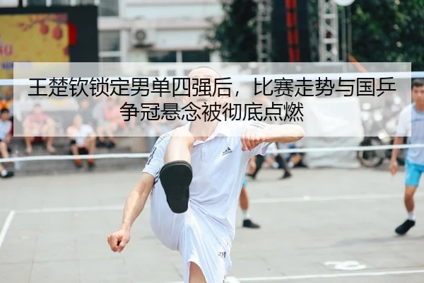 王楚钦锁定男单四强后，比赛走势与国乒争冠悬念被彻底点燃